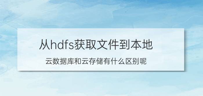 从hdfs获取文件到本地 云数据库和云存储有什么区别呢？